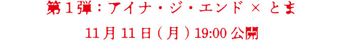 第1弾　アイナ・ジ・エンド×とま　11月11日(月) 19:00 公開