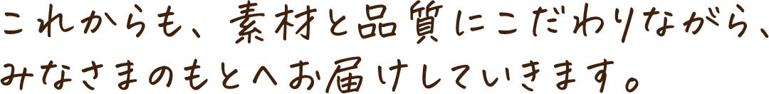 これからも、素材と品質にこだわりながら、みなさまのもとへお届けしていきます。