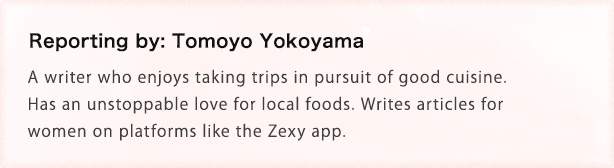 Reporting by: Tomoyo Yokoyama A writer who enjoys taking trips in pursuit of good cuisine. Has an unstoppable love for local foods. Writes articles for women on platforms like the Zexy app.