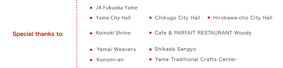 Special thanks to: JA Fukuoka Yame,Yame City Hall,Koinoki Shrine,Yamai Weavers,Konomi-en,Chikugo City Hall,CAFE & PARFAIT RESTAURANT Woody,Shikada Sangyo,Yame Traditional Crafts Center,Hirokawa-cho City Hall