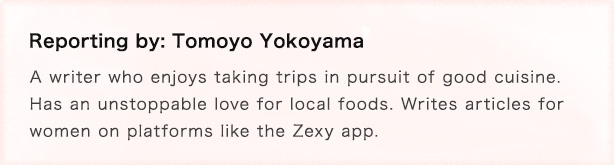 Reporting by: Tomoyo Yokoyama  Her favorite way to travel is encountering new local foods! A food-loving writer who likes to travel.