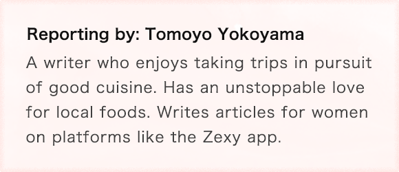 Reporting by: Tomoyo Yokoyama A writer who enjoys taking trips in pursuit of good cuisine. Has an unstoppable love for local foods. Writes articles for women on platforms like the Zexy app.