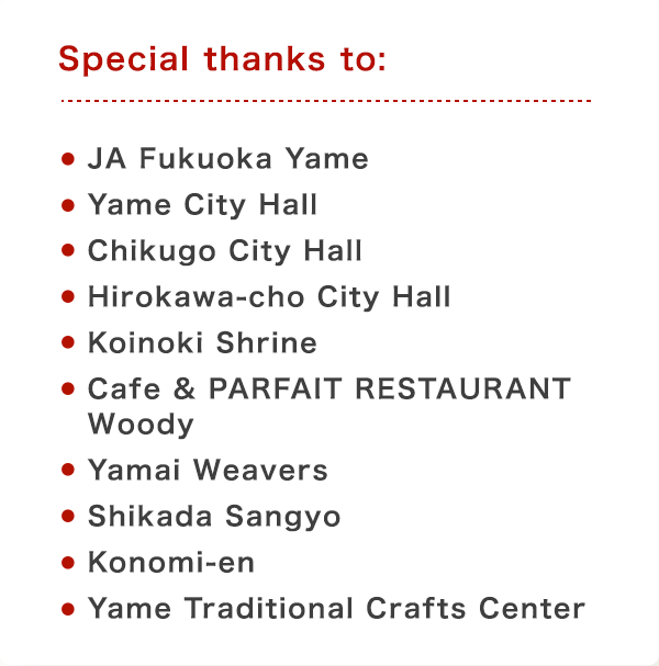 Special thanks to: JA Fukuoka Yame,Yame City Hall,Chikugo City Hall,Hirokawa-cho City Hall,Koinoki Shrine,Cafe & PARFAIT RESTAURANT Woody,Yamai Weavers,Shikada Sangyo,Konomi-en,Yame Traditional Crafts Center