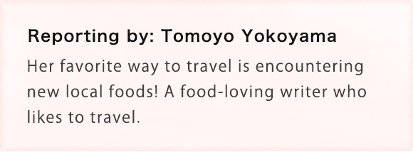 Reporting by: Tomoyo Yokoyama Her favorite way to travel is encountering new local foods! A food-loving writer who likes to travel.