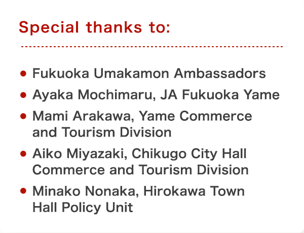 Special thanks to: Fukuoka Umakamon Ambassadors,Ayaka Mochimaru, JA Fukuoka Yame,Aiko Miyazaki, Chikugo City Hall Commerce and Tourism Division,Mami Arakawa, Yame Commerce and Tourism Division,Minako Nonaka, Hirokawa Town Hall Policy Unit
