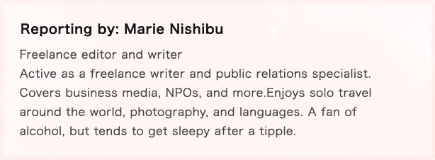 Reporting by: Marie Nishibu Freelance editor and writer Active as a freelance writer and public relations specialist. Covers business media, NPOs, and more.Enjoys solo travel around the world, photography, and languages. A fan of alcohol, but tends to get sleepy after a tipple.