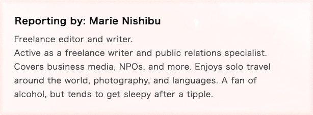 Reporting by: Marie Nishibu Freelance editor and writer. Active as a freelance writer and public relations specialist. Covers business media, NPOs, and more.
Enjoys solo travel around the world, photography, and languages. A fan of alcohol, but tends to get sleepy after a tipple.