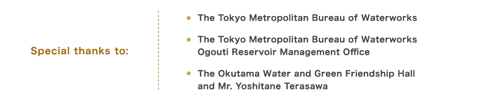 Special thanks to: The Tokyo Metropolitan Bureau of Waterworks / The Tokyo Metropolitan Bureau of Waterworks Ogouti Reservoir Management Office / The Okutama Water and Green Friendship Hall and Mr. Yoshitane Terasawa