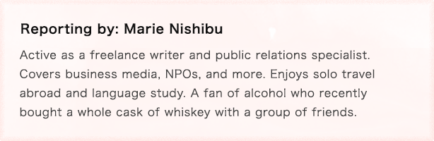 Reporting by: Marie Nishibu Freelance editor and writer Active as a freelance writer and public relations specialist. Covers business media, NPOs, and more. Enjoys solo travel abroad and language study. A fan of alcohol who recently bought a whole cask of whiskey with a group of friends.
