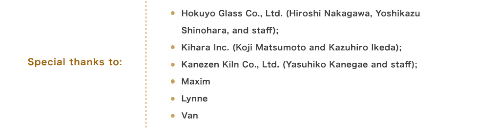 Special thanks to: Hokuyo Glass Co., Ltd. (Hiroshi Nakagawa, Yoshikazu Shinohara, and staff); Kihara Inc. (Koji Matsumoto and Kazuhiro Ikeda); Kanezen Kiln Co., Ltd. (Yasuhiko Kanegae and staff); Maxim Lynne Van