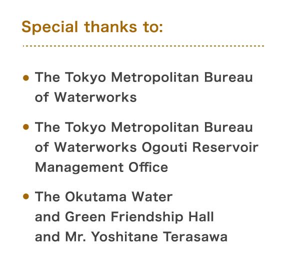 Special thanks to: The Tokyo Metropolitan Bureau of Waterworks / The Tokyo Metropolitan Bureau of Waterworks Ogouti Reservoir Management Office / The Okutama Water and Green Friendship Hall and Mr. Yoshitane Terasawa