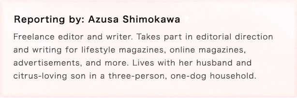 Reporting by: Azusa Shimokawa Freelance editor and writer. Takes part in editorial direction and writing for lifestyle magazines, online magazines, advertisements, and more. Lives with her husband and citrus-loving son in a three-person, one-dog household.