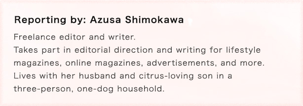 Reporting by: Azusa Shimokawa Freelance editor and writer. Takes part in editorial direction and writing for lifestyle
magazines, online magazines, advertisements, and more. Lives with her husband and citrus-loving son in a three-person, one-dog household.