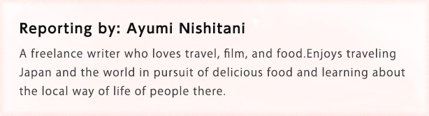 Reporting by: Ayumi Nishitani A freelance writer who loves travel, film, and food. Enjoys traveling Japan and the world in pursuit of delicious food and learning about the local way of life of people there.