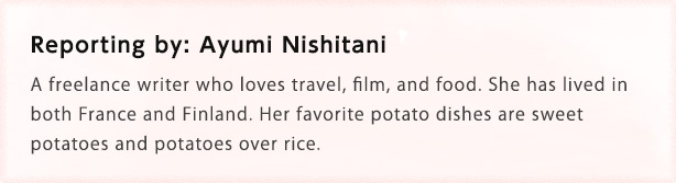 Reporting by: Ayumi Nishitani A freelance writer who loves travel, film, and food. She has lived in both France and Finland. Her favorite potato dishes are sweet potatoes and potatoes over rice.