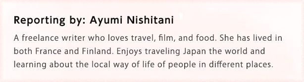 Reporting by: Ayumi Nishitani A freelance writer who loves travel, film, and food.She has lived in both France and Finland.Enjoys traveling Japan the world and learning about he local way of life of people in different places.