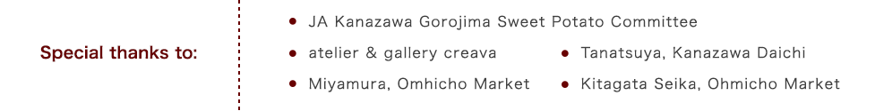 Special thanks to:JA Kanazawa Gorojima Sweet Potato Committee,.atelier & gallery creava,Tanatsuya, Kanazawa Daichi,Miyamura, Omhicho Market,Kitagata Seika, Ohmicho Market