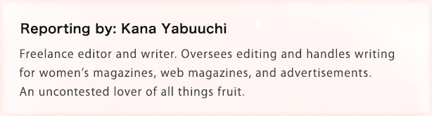 Reporting by: Kana Yabuuchi Freelance editor and writer. Oversees editing and handles writing for womenfs magazines, web magazines, and advertisements. An uncontested lover of all things fruit.