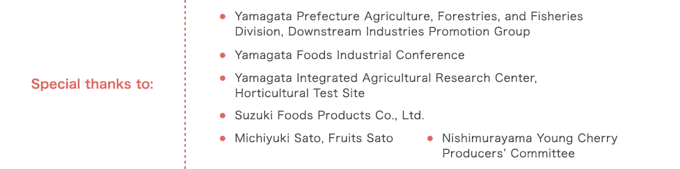 Special thanks to: Yamagata Prefecture Agriculture, Forestries, and Fisheries Division, Downstream Industries Promotion Group,Yamagata Foods Industrial Conference,Yamagata Integrated Agricultural Research Center, Horticultural Test Site,Suzuki Foods Products Co., Ltd.,Michiyuki Sato, Fruits Sato,Nishimurayama Young Cherry Producersf Committee