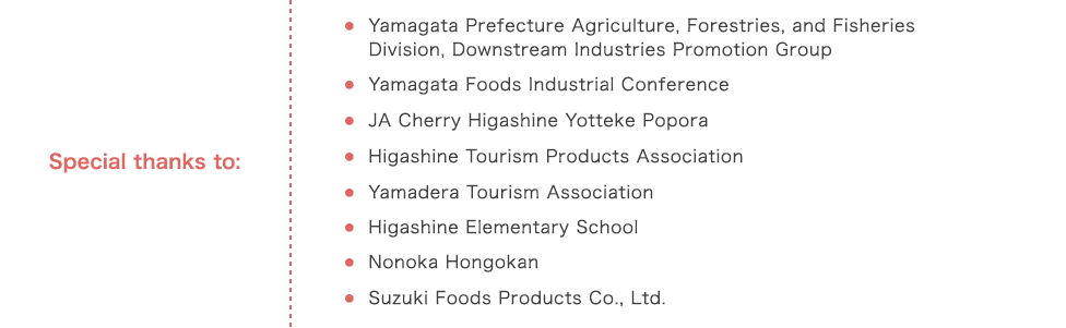 Special thanks to: Yamagata Prefecture Agriculture, Forestries, and Fisheries Division, Downstream Industries Promotion Group,Yamagata Foods Industrial Conference,JA Cherry Higashine Yotteke Popora,Higashine Tourism Products Association, Yamadera Tourism Association,Higashine Elementary School,Nonoka Hongokan,Suzuki Foods Products Co., Ltd.