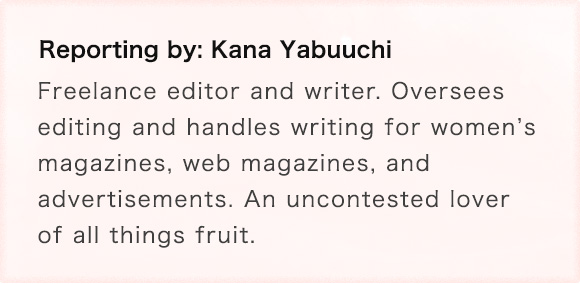 Reporting by: Kana Yabuuchi Freelance editor and writer. Oversees editing and handles writing for womenfs magazines, web magazines, and advertisements. An uncontested lover of all things fruit.