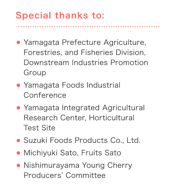 Special thanks to: Eamagata Prefecture Agriculture, Forestries, and Fisheries Division, Downstream Industries Promotion Group EYamagata Foods Industrial Conference E Yamagata Integrated Agricultural Research Center, Horticultural Test Site ESuzuki Foods Products Co., Ltd. EMichiyuki Sato, Fruits Sato ENishimurayama Young Cherry Producersf Committee