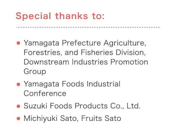 Special thanks to: Yamagata Prefecture Agriculture, Forestries, and Fisheries Division, Downstream Industries Promotion Group,Yamagata Foods Industrial Conference,Suzuki Foods Products Co., Ltd., Michiyuki Sato, Fruits Sato