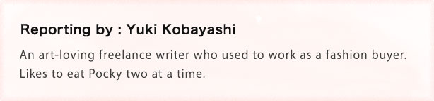 Reporting by: Yuki Kobayashi An art-loving freelance writer who used to work as a fashion buyer. Likes to eat Pocky two at a time.