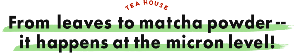 TEA HOUSE From leaves to matcha powder -- it happens at the micron level!