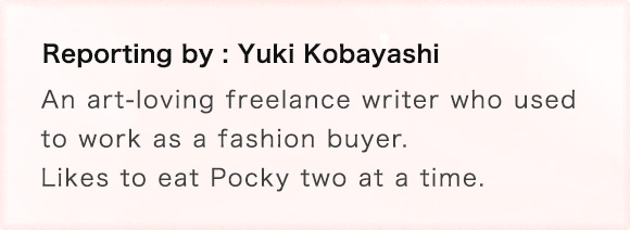 Reporting by: Yuki Kobayashi An art-loving freelance writer who used to work as a fashion buyer. Likes to eat Pocky two at a time.