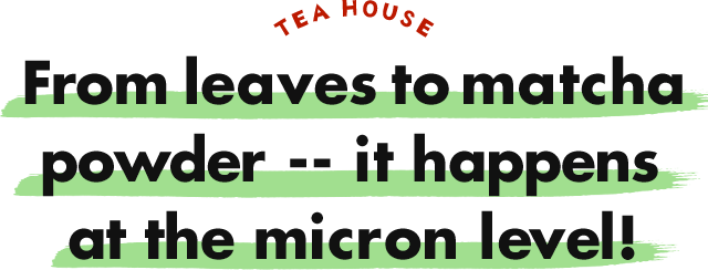 TEA HOUSE From leaves to matcha powder -- it happens at the micron level!