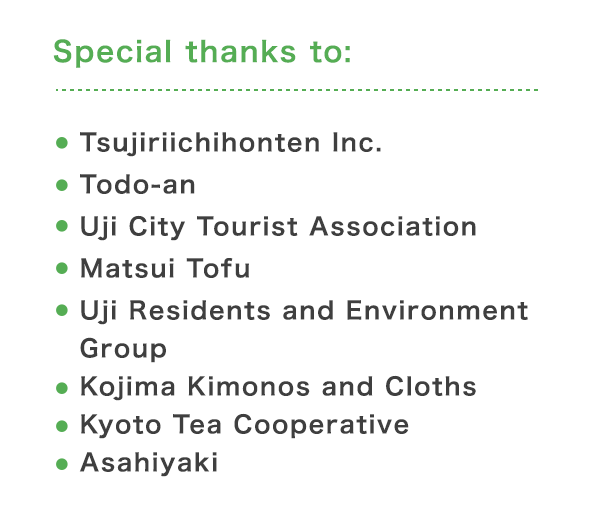 Special thanks to: ・ Tsujiriichihonten Inc.・Todo-an・Uji City Tourist Association・Matsui Tofu・Uji Residents and Environment Group・Kojima Kimonos and Cloths・Kyoto Tea Cooperative・Asahiyaki