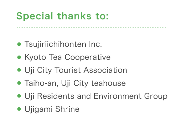 Special thanks to: ・Tsujiriichihonten Inc. ・Kyoto Tea Cooperative ・Uji City Tourist Association ・ Taiho-an, Uji City teahouse ・Uji Residents and Environment Group ・Ujigami Shrine