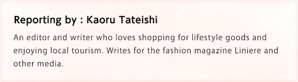 Reporting by: Kaoru Tateishi An editor and writer who loves shopping for lifestyle goods and enjoying local tourism. Writes for the fashion magazine Liniere and other media.