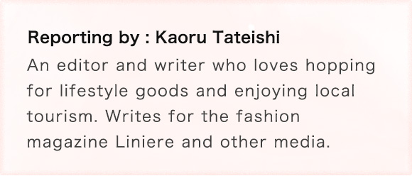 Reporting by: Kaoru Tateishi An editor and writer who loves shopping for lifestyle goods and enjoying local tourism. Writes for the fashion magazine Liniere and other media.