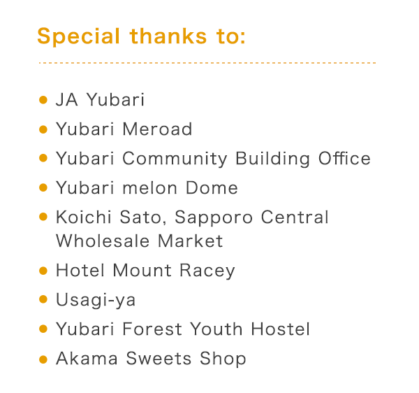 Special thanks to: E JA Yubari E Yubari Meroad EYubari Community Building Office @EYubari Melon Dome@EKoichi Sato, Sapporo Central Wholesale Market@EHotel Mount Racey@EUsagi-ya@EYubari Forest Youth Hostel@EAkama Sweets Shop