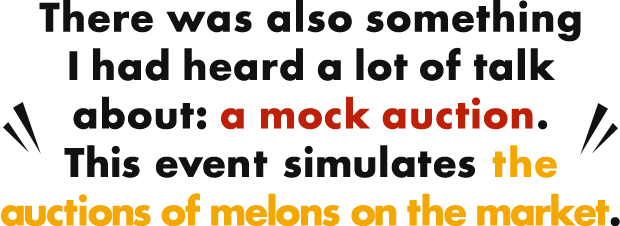 There was also something I had heard a lot of talk about: a mock auction. This event simulates the auctions of melons on the market.