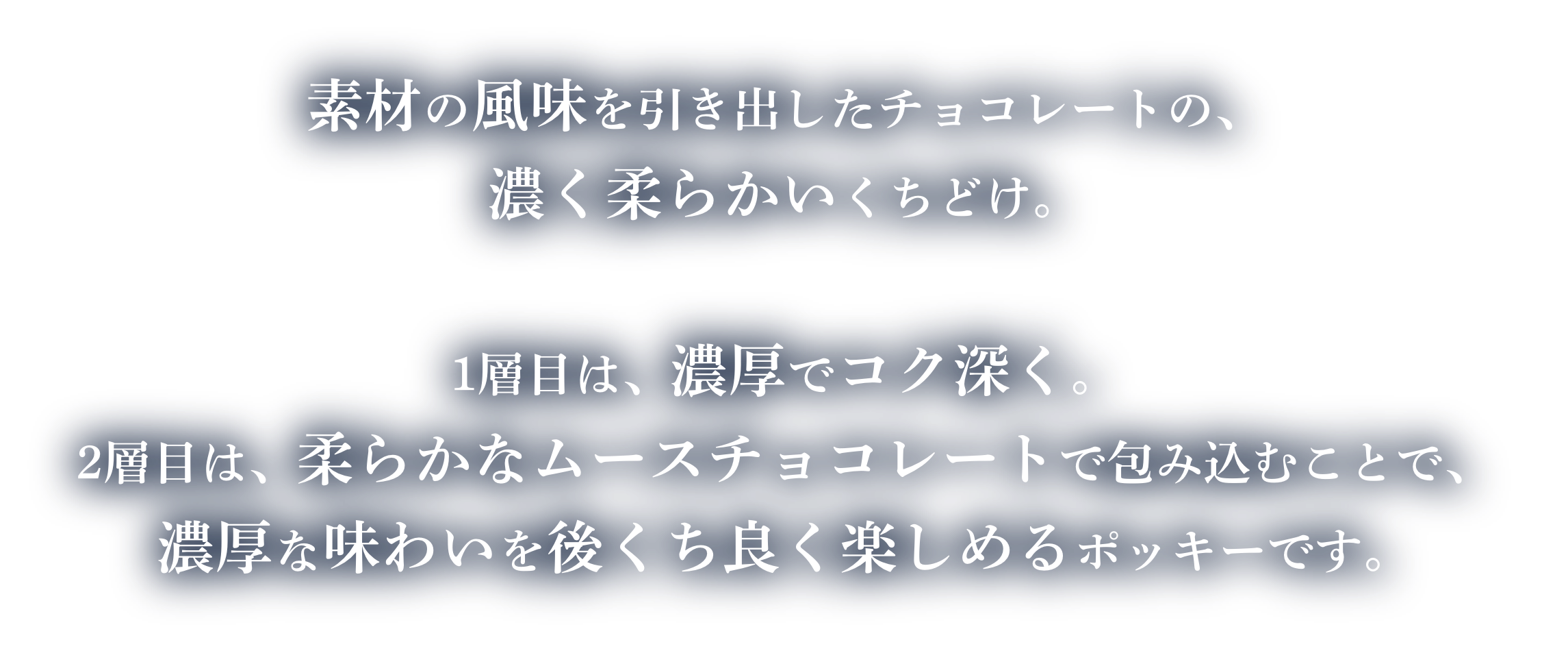素材の風味を引き出したチョコレートの、濃く柔らかいくちどけ。1層目は、濃厚でコク深く。2層目は、柔らかなムースチョコレートで包み込むことで、濃厚な味わいを後くち良く楽しめるポッキーです。