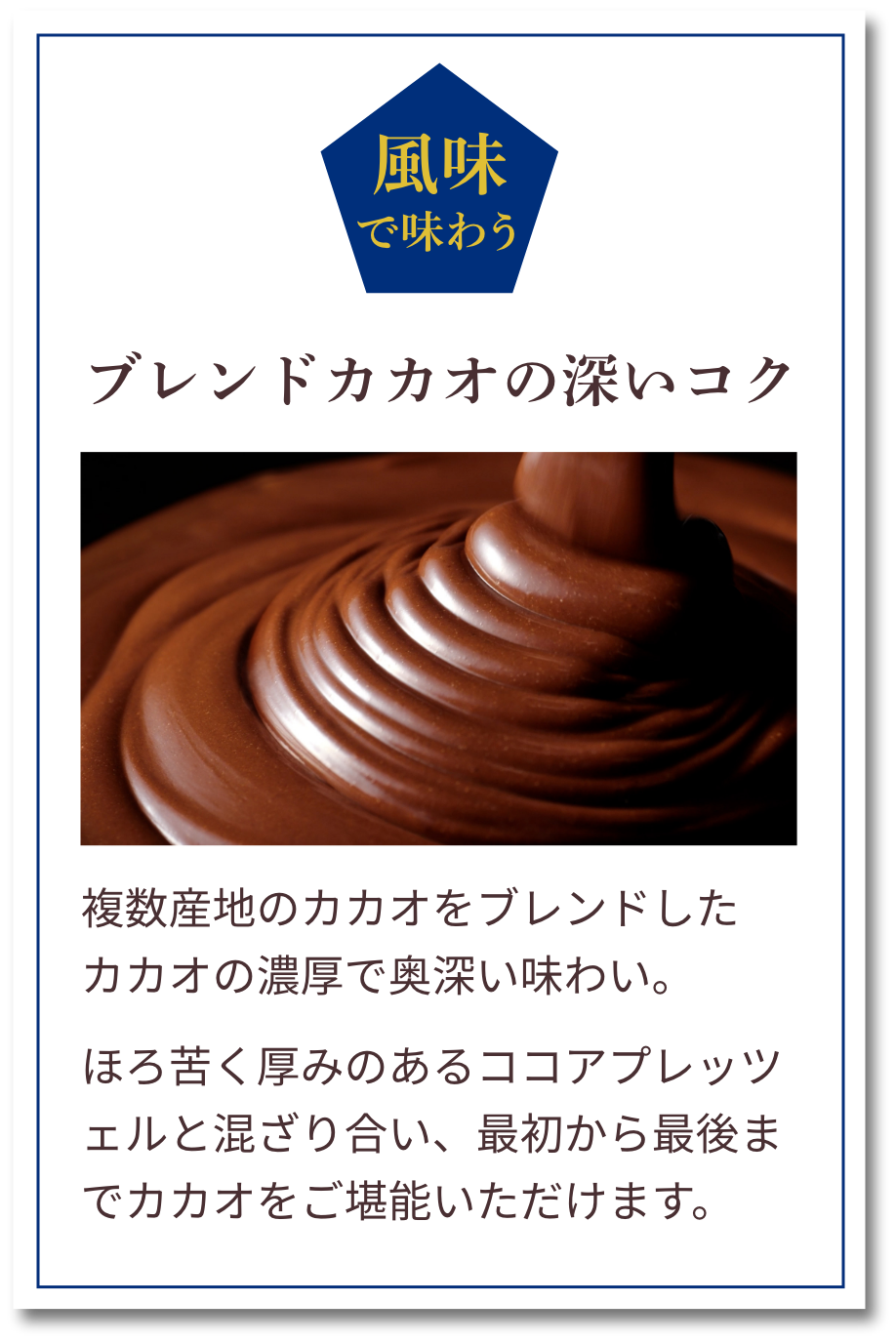 風味で味わう：ブレンドカカオの深いコク　複数産地のカカオをブレンドしたカカオの濃厚で奥深い味わい。ほろ苦く厚みのあるココアプレッツェルと混ざり合い、最初から最後までカカオをご堪能いただけます。