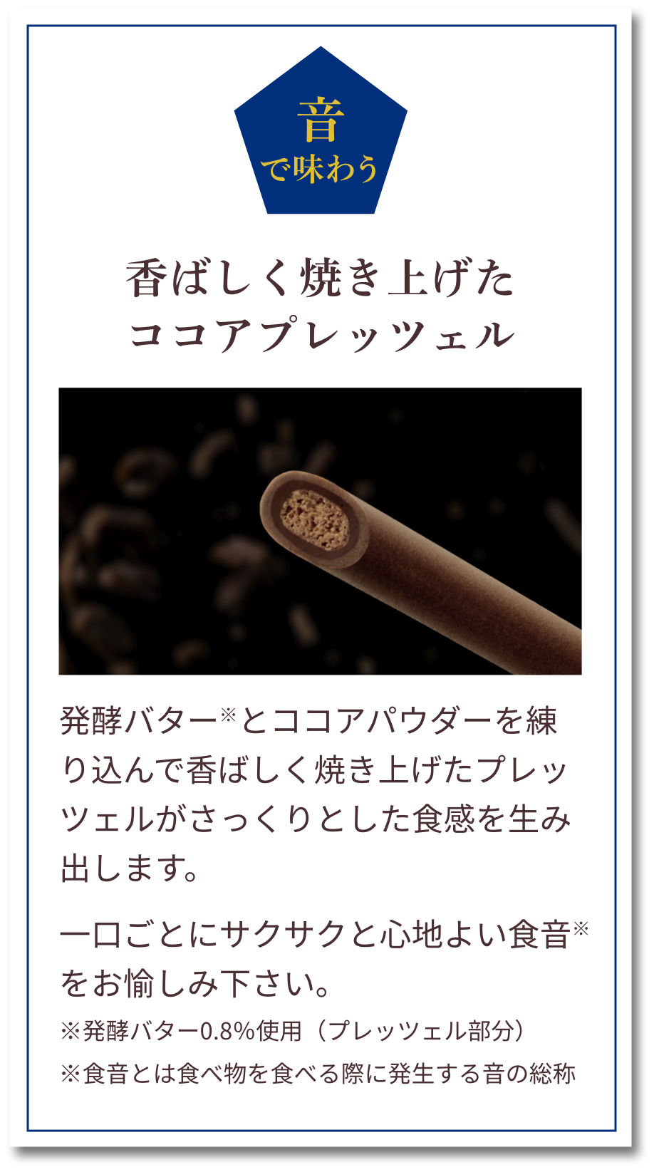 音で味わう：香ばしく焼き上げたココアプレッツェル　発酵バター※とココアパウダーを練り込んで香ばしく焼き上げたプレッツェルがさっくりとした食感を生み出します。一口ごとにサクサクと心地よい食音※をお愉しみ下さい。※発酵バター0.8％使用（プレッツェル部分）※食音とは食べ物を食べる際に発生する音の総称