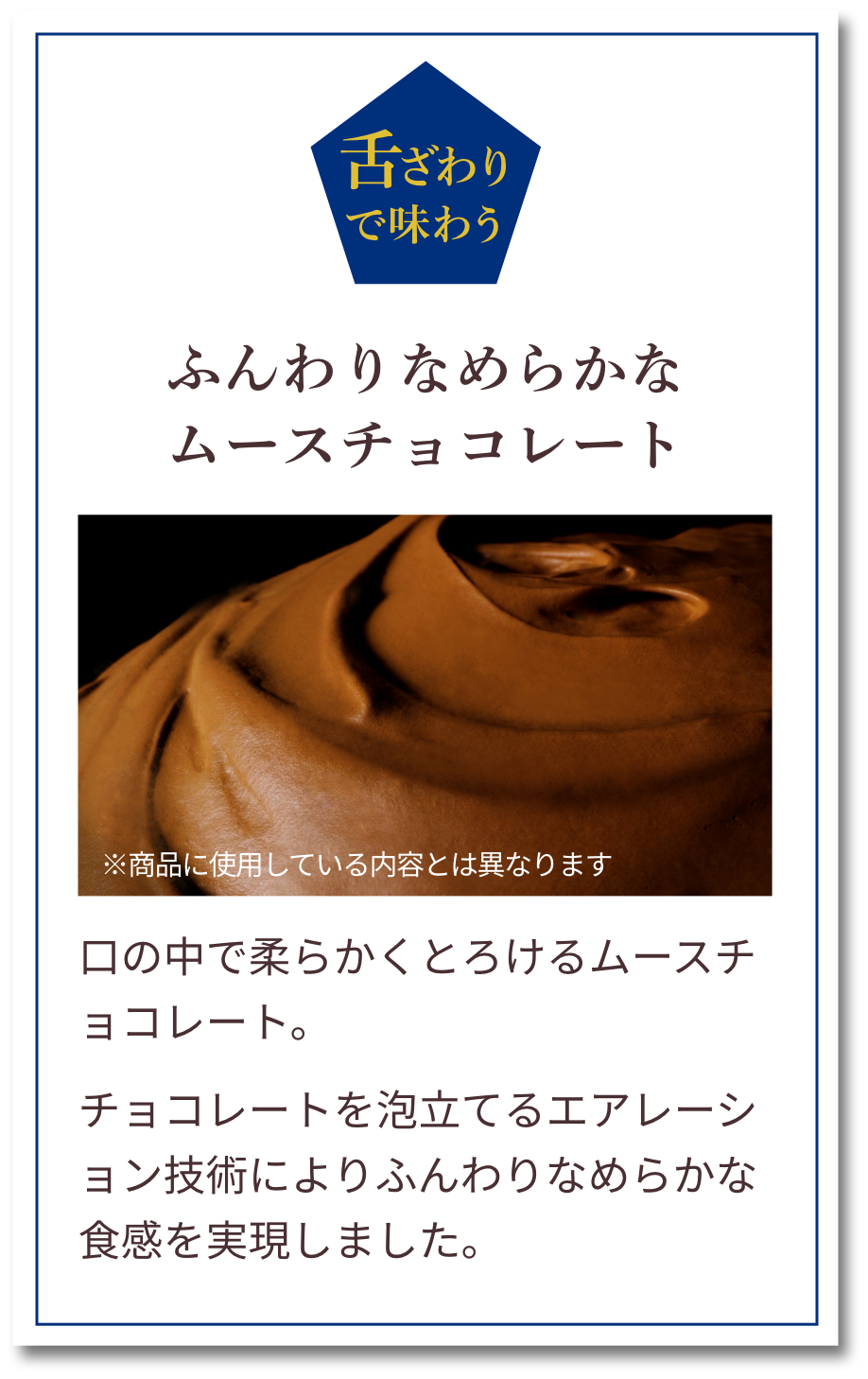 舌ざわりで味わう：ふんわりなめらかなムースチョコレート　口の中で柔らかくとろけるムースチョコレート。チョコレートを泡立てるエアレーション技術によりふんわりなめらかな食感を実現しました。
