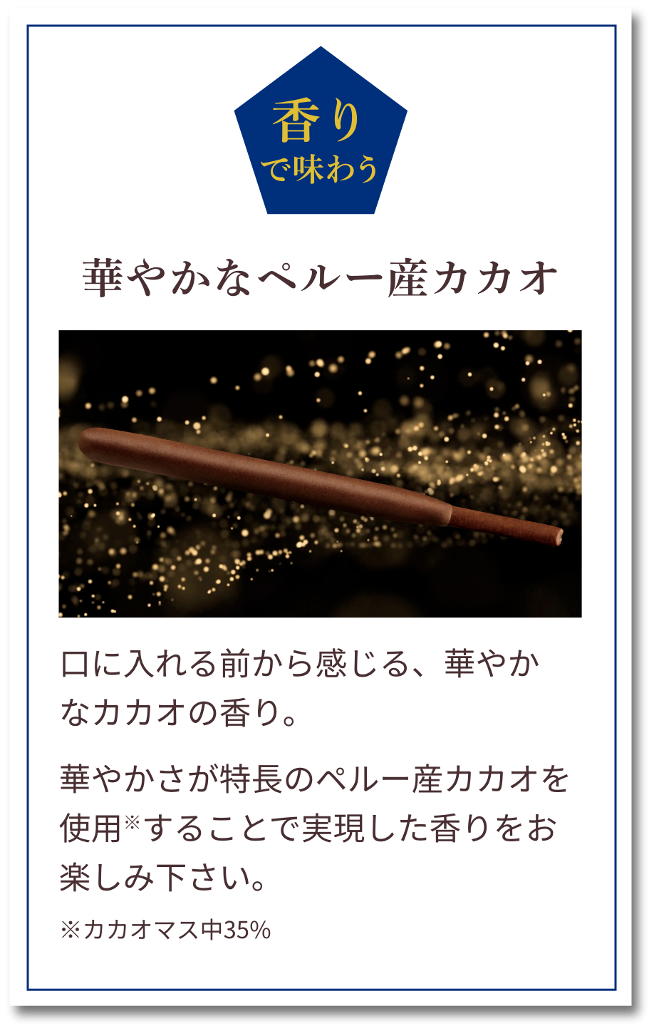 香りで味わう：華やかなペルー産カカオ　口に入れる前から感じる、華やかなカカオの香り。華やかさが特長のペルー産カカオを使用※することで実現した香りをお楽しみ下さい。※カカオマス中35%