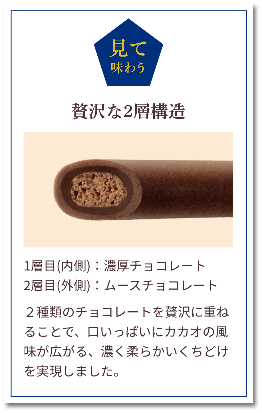 見てで味わう：贅沢な2層構造　1層目(内側)：濃厚チョコレート　2層目(外側)：ムースチョコレート　２種類のチョコレートを贅沢に重ねることで、口いっぱいにカカオの風味が広がる、濃く柔らかいくちどけを実現しました。