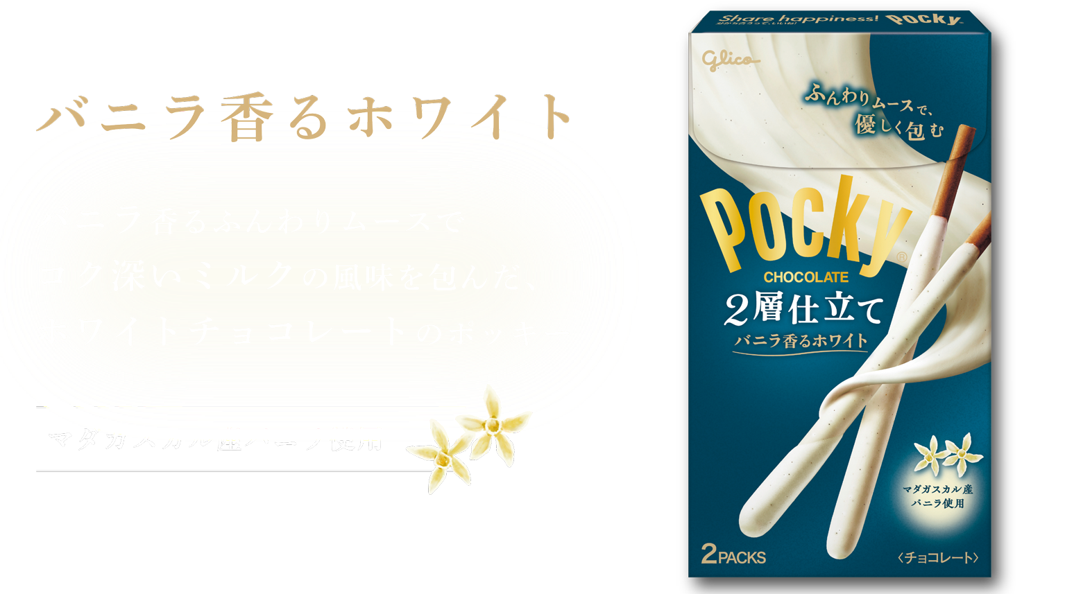 バニラ香るホワイト バニラ香るふんわりムースでコク深いミルクの風味を包んだ、ホワイトチョコレートのポッキー マダガスカル産バニラ使用