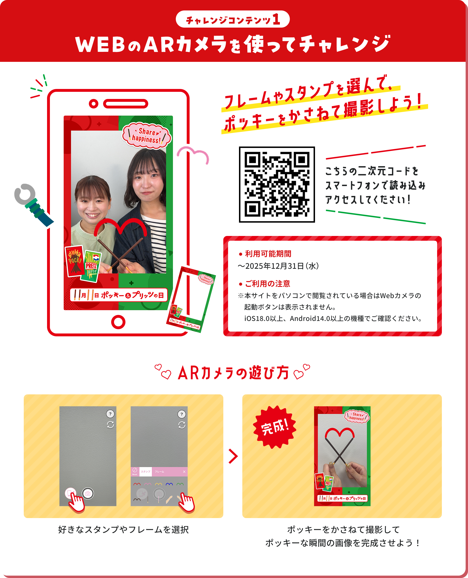 チャレンジコンテンツ1 WEBのARカメラを使ってチャレンジ フレームやスタンプを選んで、ポッキーをかさねて撮影しよう！ こちらの二次元コードをスマートフォンで読み込みアクセスしてください！ ・利用可能期間～2025年12月31日（水） ・ご利用の注意 ※本サイトをパソコンで閲覧されている場合はWebカメラの起動ボタンは表示されません。iOS18.0以上、Android14.0以上の機種でご確認ください。 ARカメラの遊び方 好きなスタンプやフレームを選択 ポッキーをかさねて撮影して ポッキーな瞬間の画像を完成させよう！