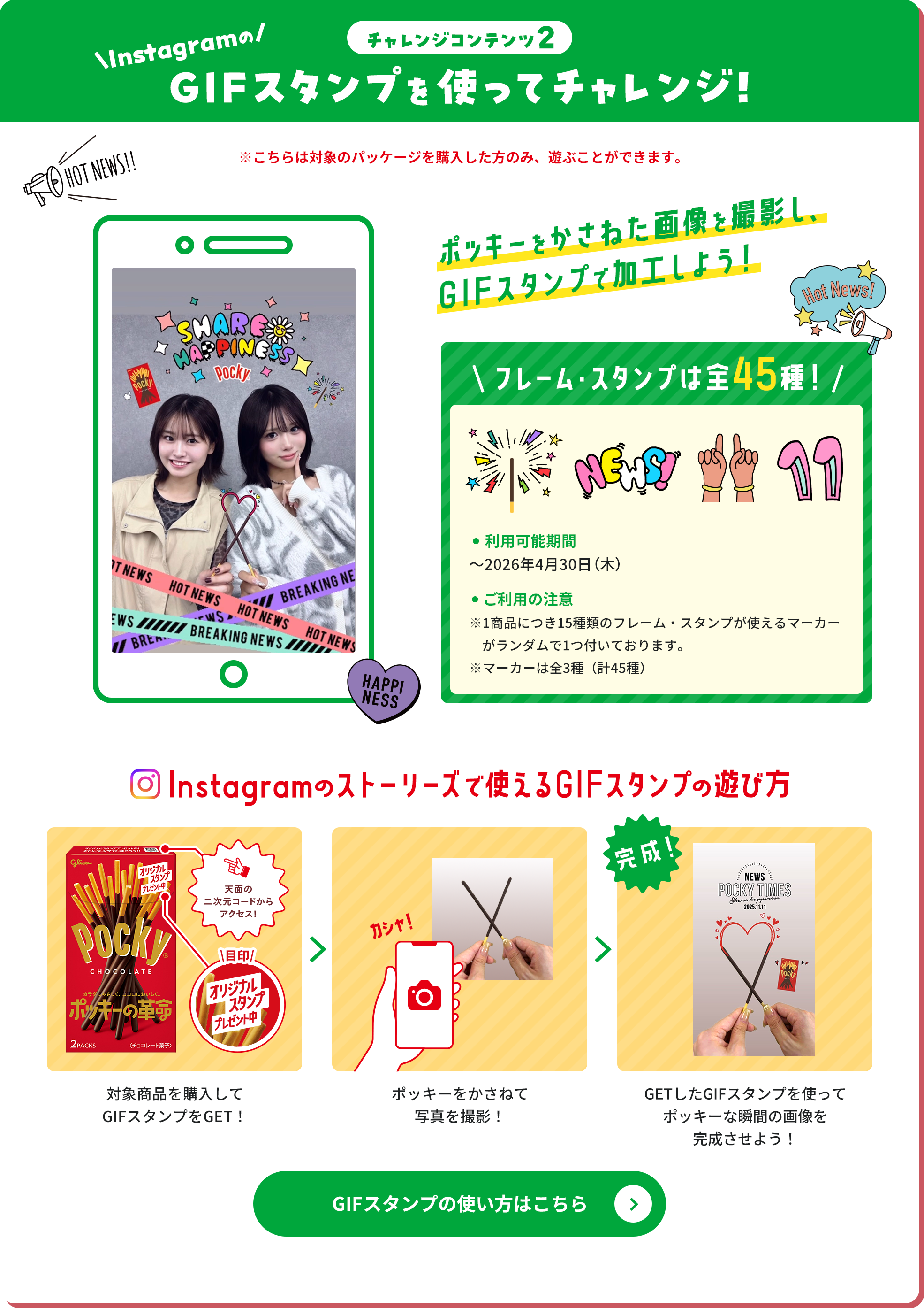 チャレンジコンテンツ2 InstagramのGIFスタンプを使ってチャレンジ！ ※こちらは対象のパッケージを購入した方のみ、遊ぶことができます。 ポッキーをかさねた画像を撮影し、GIFスタンプで加工しよう！ フレーム・スタンプは全45種！ ・利用可能期間 ～2026年4月30日（木） ・ご利用の注意 ※1商品につき15種類のフレーム・スタンプが使えるマーカーがランダムで1つ付いております。※マーカーは全3種（計45種） Instagramのストーリーズで使えるGIFスタンプの遊び方 対象商品を購入してGIFスタンプをGET！ ポッキーをかさねて写真を撮影！ GETしたGIFスタンプを使ってポッキーな瞬間の画像を完成させよう！ GIFスタンプの使い方はこちら