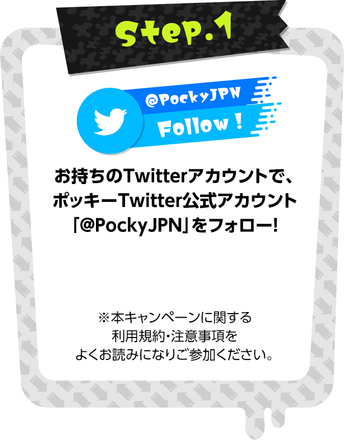 お持ちのTwitterアカウントで、ポッキーTwitter公式アカウント「@PockyJPN」をフォロー！ ※本キャンペーンに関する利用規約・注意事項をよくお読みになりご参加ください。